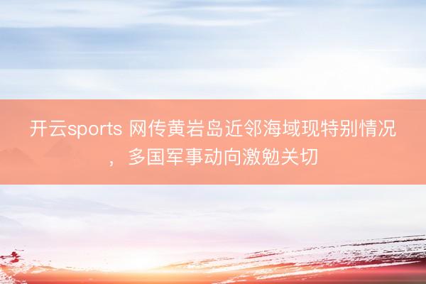 开云sports 网传黄岩岛近邻海域现特别情况，多国军事动向激勉关切