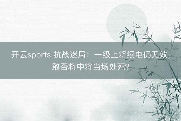 开云sports 抗战迷局：一级上将续电仍无效，敢否将中将当场处死？