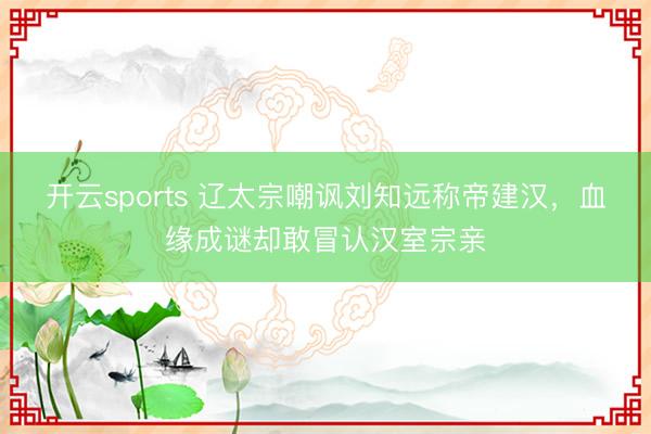 开云sports 辽太宗嘲讽刘知远称帝建汉，血缘成谜却敢冒认汉室宗亲