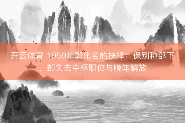 开云体育 1959年郭化若的抉择：保别称部下，却失去中枢职位与晚年解放
