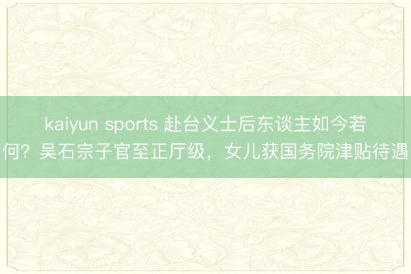 kaiyun sports 赴台义士后东谈主如今若何？吴石宗子官至正厅级，女儿获国务院津贴待遇