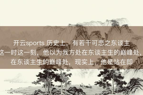 开云sports 历史上，有若干可悲之东谈主产生过这么的错觉：这一时这一刻，他以为我方处在东谈主生的巅峰处，现实上，他是站在即
