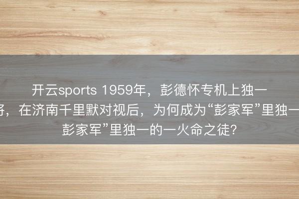 开云sports 1959年，彭德怀专机上独一同业的建国上将，在济南千里默对视后，为何成为“彭家军”里独一的一火命之徒？