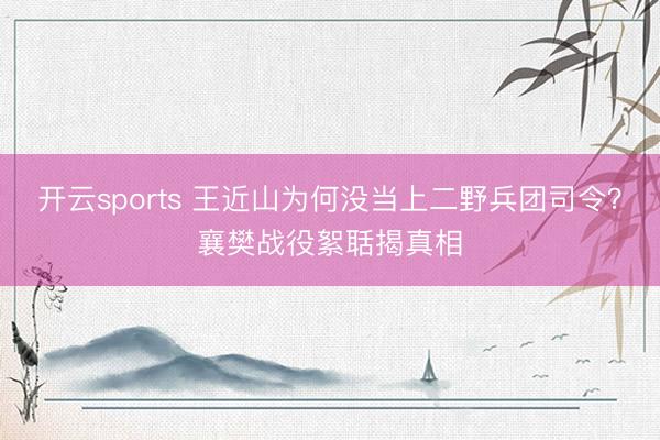 开云sports 王近山为何没当上二野兵团司令？襄樊战役絮聒揭真相