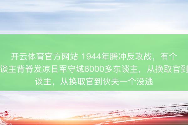 开云体育官方网站 1944年腾冲反攻战，有个数据于今让东谈主背脊发凉日军守城6000多东谈主，从换取官到伙夫一个没逃