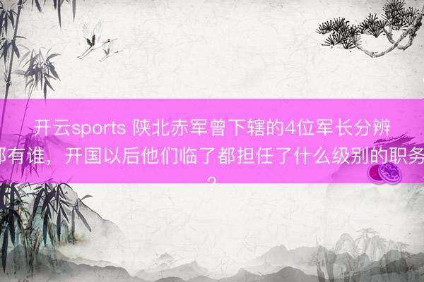 开云sports 陕北赤军曾下辖的4位军长分辨都有谁，开国以后他们临了都担任了什么级别的职务？