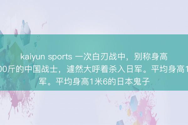kaiyun sports 一次白刃战中，别称身高1米92，体重200斤的中国战士，遽然大呼着杀入日军。平均身高1米6的日本鬼子