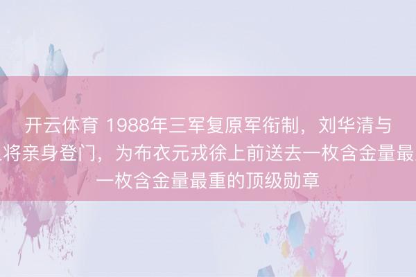 开云体育 1988年三军复原军衔制，刘华清与洪学智两位上将亲身登门，为布衣元戎徐上前送去一枚含金量最重的顶级勋章