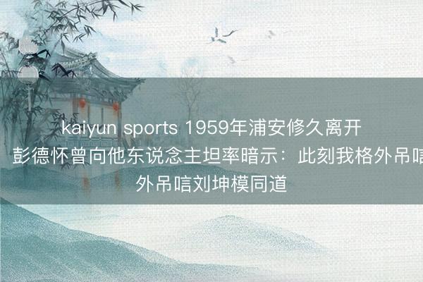 kaiyun sports 1959年浦安修久离开后未尝回来，彭德怀曾向他东说念主坦率暗示：此刻我格外吊唁刘坤模同道