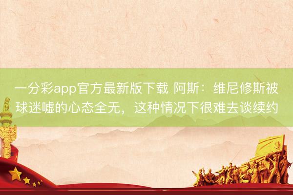 一分彩app官方最新版下载 阿斯：维尼修斯被球迷嘘的心态全无，这种情况下很难去谈续约