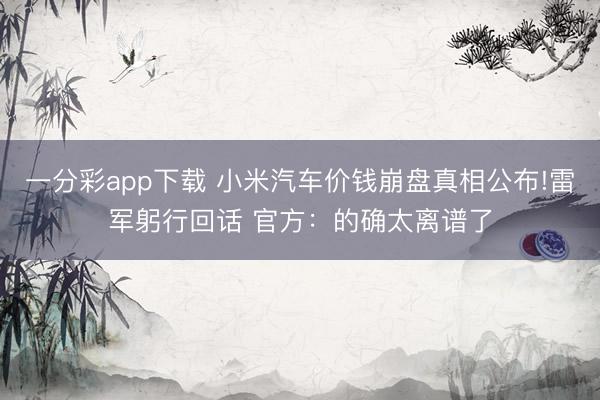 一分彩app下载 小米汽车价钱崩盘真相公布!雷军躬行回话 官方：的确太离谱了