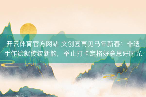 开云体育官方网站 文创园再见马年新春：非遗手作绘就传统新韵，举止打卡定格好意思好时光