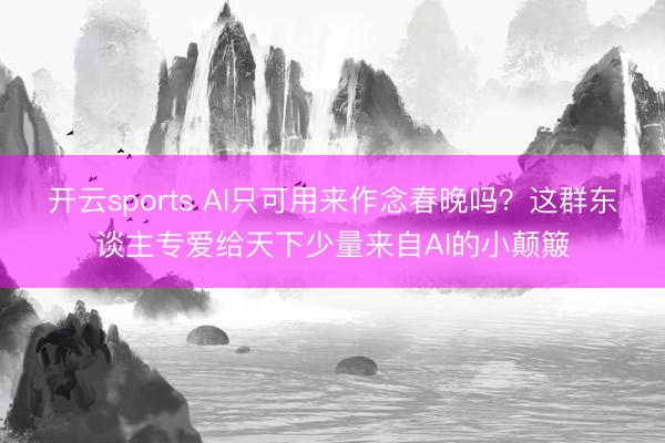 开云sports AI只可用来作念春晚吗？这群东谈主专爱给天下少量来自AI的小颠簸