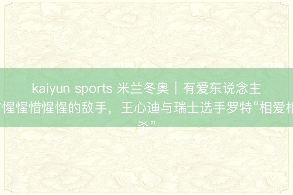 kaiyun sports 米兰冬奥｜有爱东说念主也有惺惺惜惺惺的敌手，王心迪与瑞士选手罗特“相爱相杀”