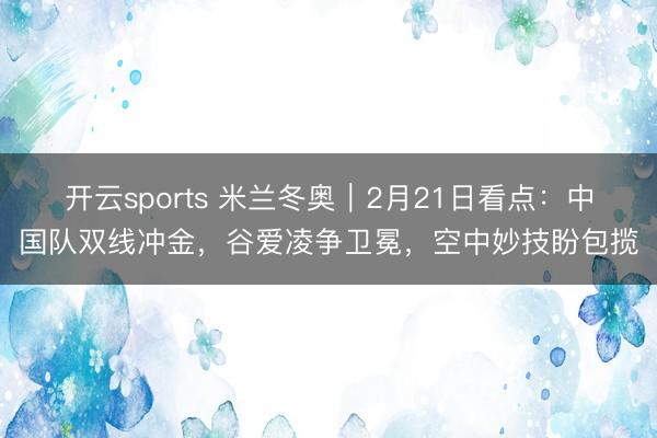 开云sports 米兰冬奥|2月21日看点:中国队双线冲金,谷爱凌争卫冕,空中妙技盼包揽