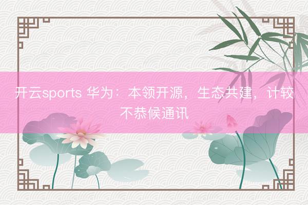 开云sports 华为：本领开源，生态共建，计较不恭候通讯