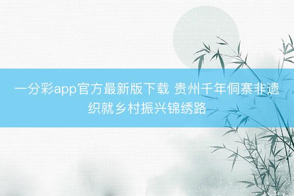 一分彩app官方最新版下载 贵州千年侗寨非遗织就乡村振兴锦绣路