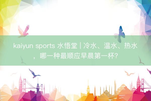 kaiyun sports 水悟堂 | 冷水、温水、热水,哪一种最顺应早晨第一杯?