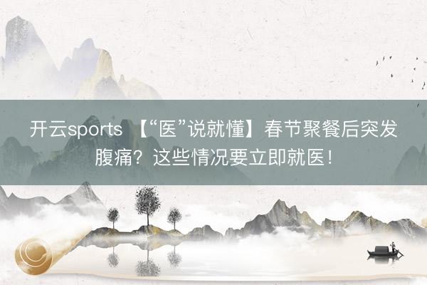 开云sports 【“医”说就懂】春节聚餐后突发腹痛？这些情况要立即就医！