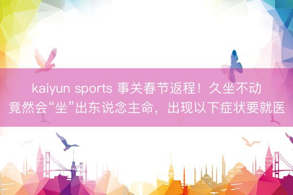 kaiyun sports 事关春节返程!久坐不动竟然会“坐”出东说念主命,出现以下症状要就医