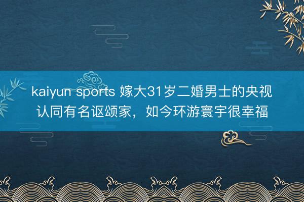 kaiyun sports 嫁大31岁二婚男士的央视认同有名讴颂家,如今环游寰宇很幸福