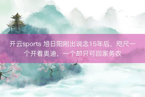 开云sports 旭日阳刚出说念15年后，咫尺一个开着奥迪，一个却只可回家务农
