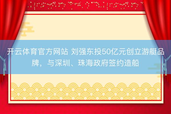 开云体育官方网站 刘强东投50亿元创立游艇品牌,与深圳、珠海政府签约造船