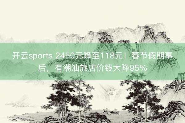 开云sports 2450元降至118元!春节假期事后,有潮汕旅店价钱大降95%
