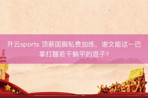 开云sports 顶薪国脚私费加练,谢文能这一巴掌打醒若干躺平的混子?