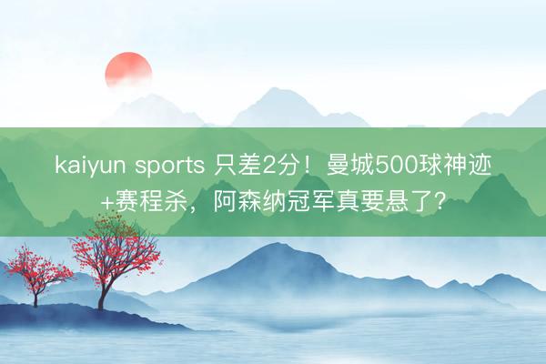 kaiyun sports 只差2分!曼城500球神迹+赛程杀,阿森纳冠军真要悬了?