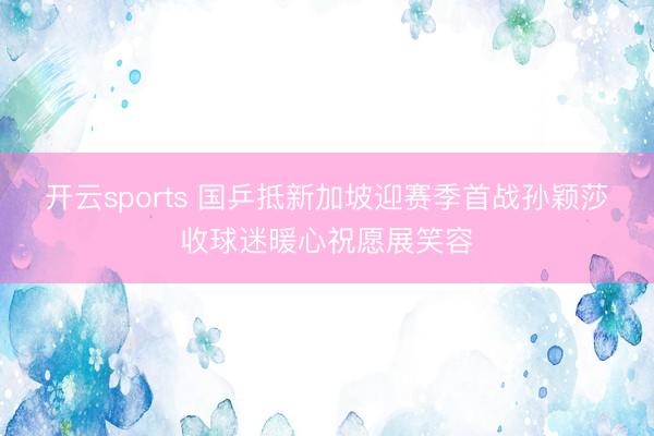开云sports 国乒抵新加坡迎赛季首战孙颖莎收球迷暖心祝愿展笑容