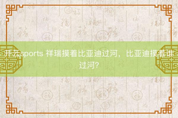 开云sports 祥瑞摸着比亚迪过河,比亚迪摸着谁过河?