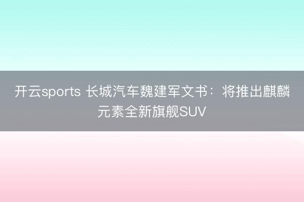 开云sports 长城汽车魏建军文书：将推出麒麟元素全新旗舰SUV