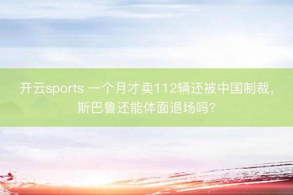 开云sports 一个月才卖112辆还被中国制裁,斯巴鲁还能体面退场吗?