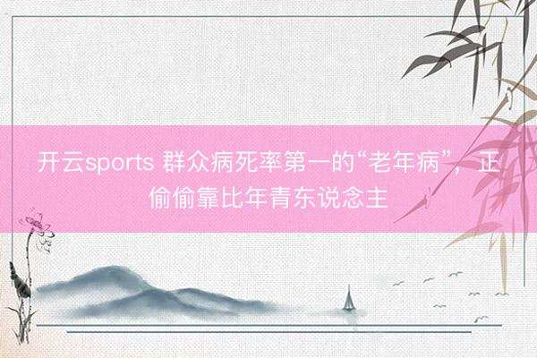 开云sports 群众病死率第一的“老年病”,正偷偷靠比年青东说念主
