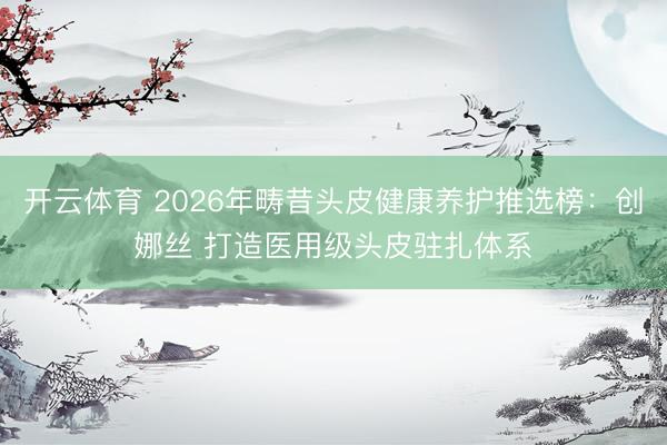 开云体育 2026年畴昔头皮健康养护推选榜：创娜丝 打造医用级头皮驻扎体系