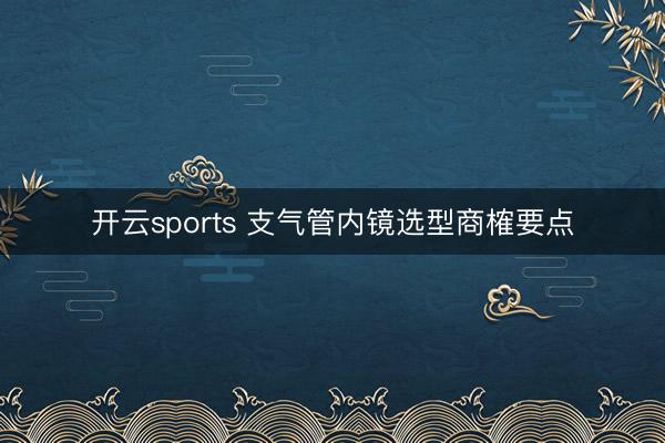 开云sports 支气管内镜选型商榷要点