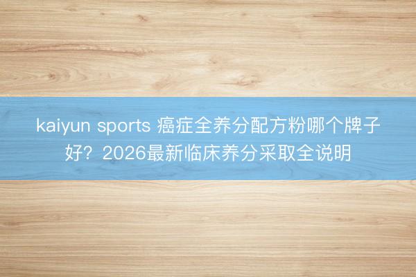 kaiyun sports 癌症全养分配方粉哪个牌子好？2026最新临床养分采取全说明