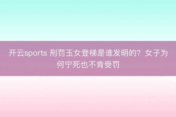 开云sports 刑罚玉女登梯是谁发明的？女子为何宁死也不肯受罚