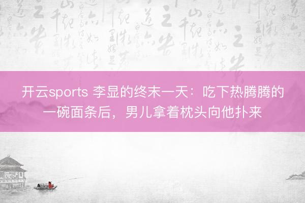 开云sports 李显的终末一天:吃下热腾腾的一碗面条后,男儿拿着枕头向他扑来