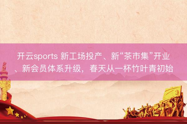 开云sports 新工场投产、新“茶市集”开业、新会员体系升级，春天从一杯竹叶青初始