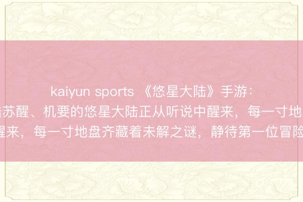 kaiyun sports 《悠星大陆》手游：荒岛求生、迷雾渐散，大陆苏醒、机要的悠星大陆正从听说中醒来，每一寸地盘齐藏着未解之谜，静待第一位冒险者的踪影！