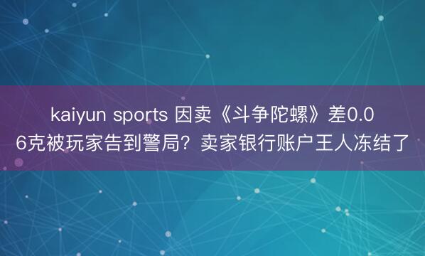 kaiyun sports 因卖《斗争陀螺》差0.06克被玩家告到警局？卖家银行账户王人冻结了