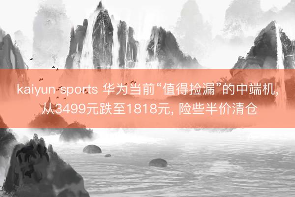 kaiyun sports 华为当前“值得捡漏”的中端机, 从3499元跌至1818元, 险些半价清仓